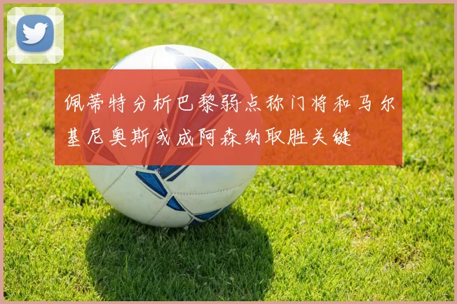 佩蒂特分析巴黎弱点称门将和马尔基尼奥斯或成阿森纳取胜关键