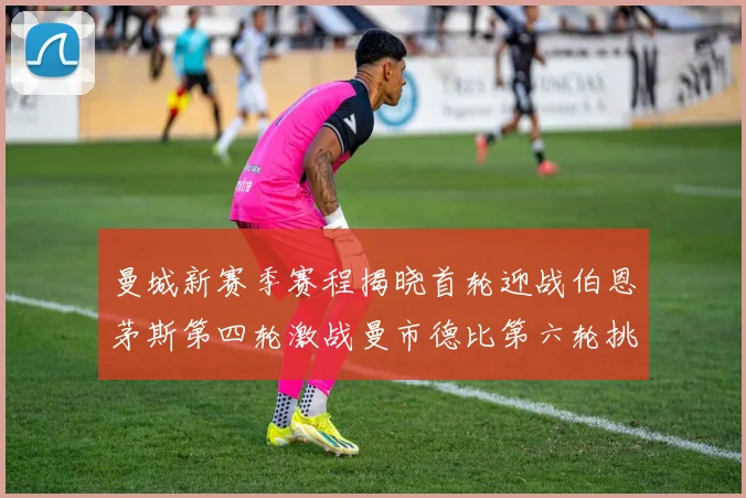 曼城新赛季赛程揭晓首轮迎战伯恩茅斯第四轮激战曼市德比第六轮挑战利物浦