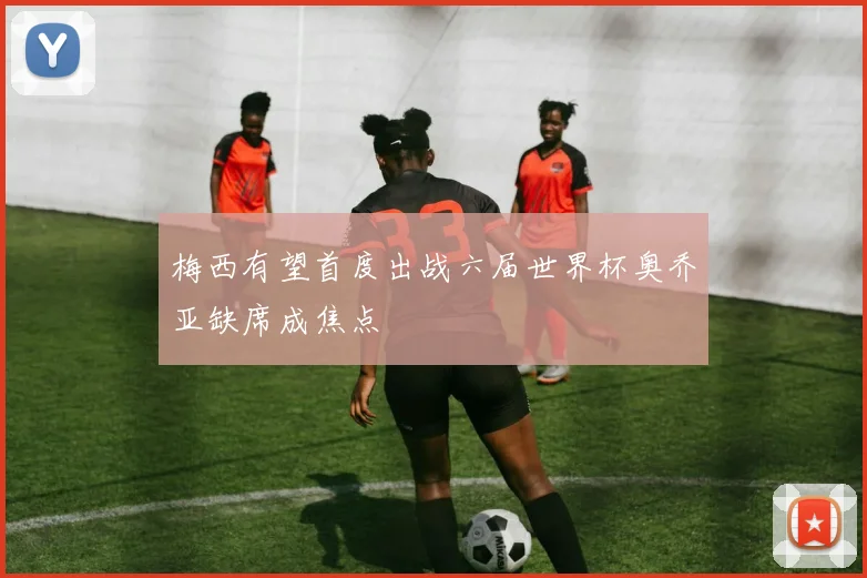 梅西有望首度出战六届世界杯奥乔亚缺席成焦点