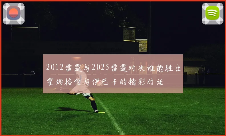 2012雷霆与2025雷霆对决谁能胜出霍姆格伦与伊巴卡的精彩对话