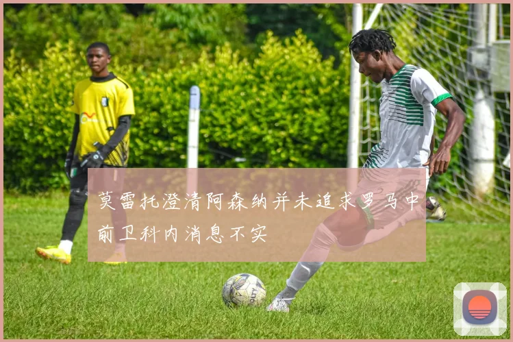 莫雷托澄清阿森纳并未追求罗马中前卫科内消息不实