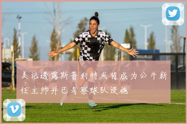 美记透露斯普利特或将成为公牛新任主帅并已考察球队设施