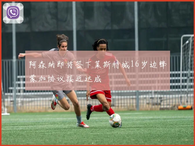 阿森纳即将签下莱斯特城16岁边锋蒙加协议接近达成
