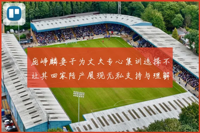 庞峥麟妻子为丈夫专心集训选择不让其回家陪产展现无私支持与理解