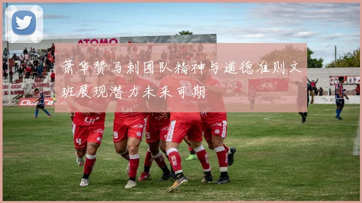 萧华赞马刺团队精神与道德准则文班展现潜力未来可期