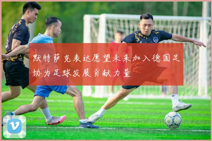 默特萨克表达愿望未来加入德国足协为足球发展贡献力量