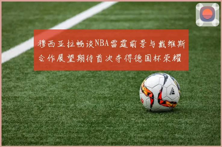 穆西亚拉畅谈NBA雷霆前景与戴维斯合作展望期待首次夺得德国杯荣耀