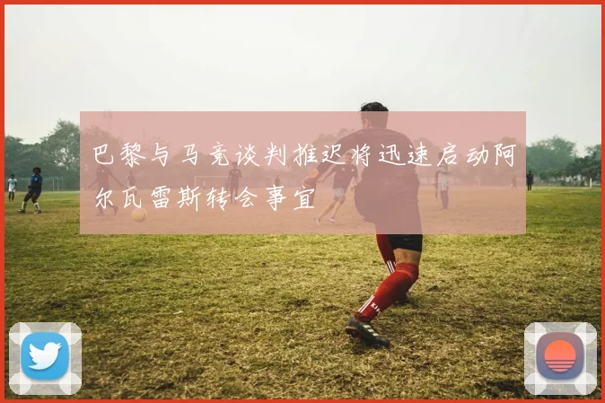 巴黎与马竞谈判推迟将迅速启动阿尔瓦雷斯转会事宜
