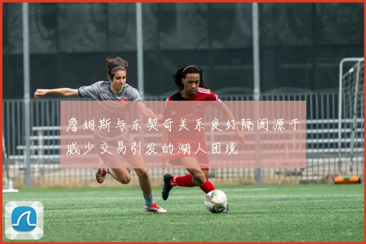 詹姆斯与东契奇关系良好隔阂源于威少交易引发的湖人困境