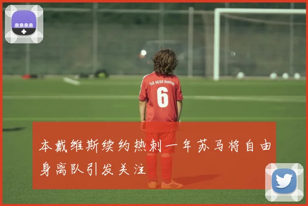 本戴维斯续约热刺一年苏马将自由身离队引发关注