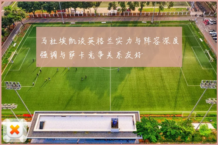 马杜埃凯谈英格兰实力与阵容深度强调与萨卡竞争关系友好